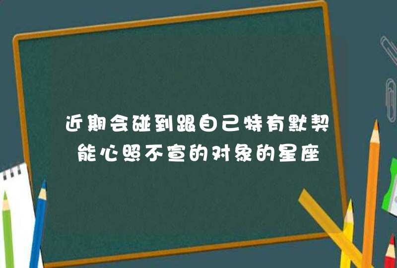 近期会碰到跟自己特有默契 能心照不宣的对象的星座